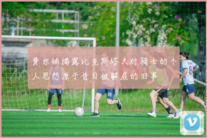 费尔顿揭露比克斯塔夫对骑士的个人恩怨源于昔日被解雇的旧事