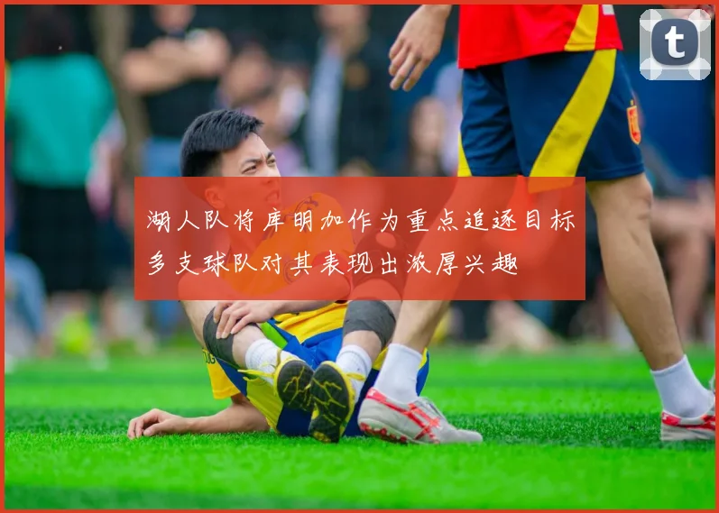 湖人队将库明加作为重点追逐目标多支球队对其表现出浓厚兴趣