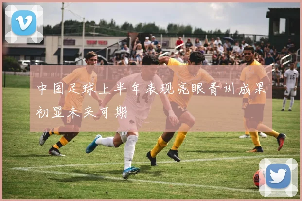 中国足球上半年表现亮眼青训成果初显未来可期