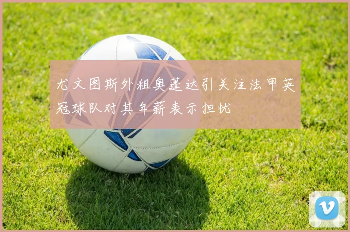 尤文图斯外租奥蓬达引关注法甲英冠球队对其年薪表示担忧