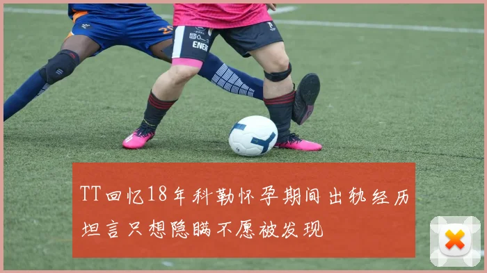 TT回忆18年科勒怀孕期间出轨经历坦言只想隐瞒不愿被发现