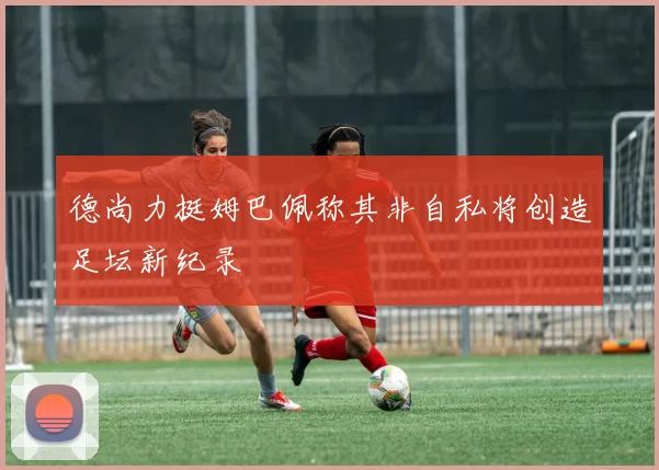德尚力挺姆巴佩称其非自私将创造足坛新纪录