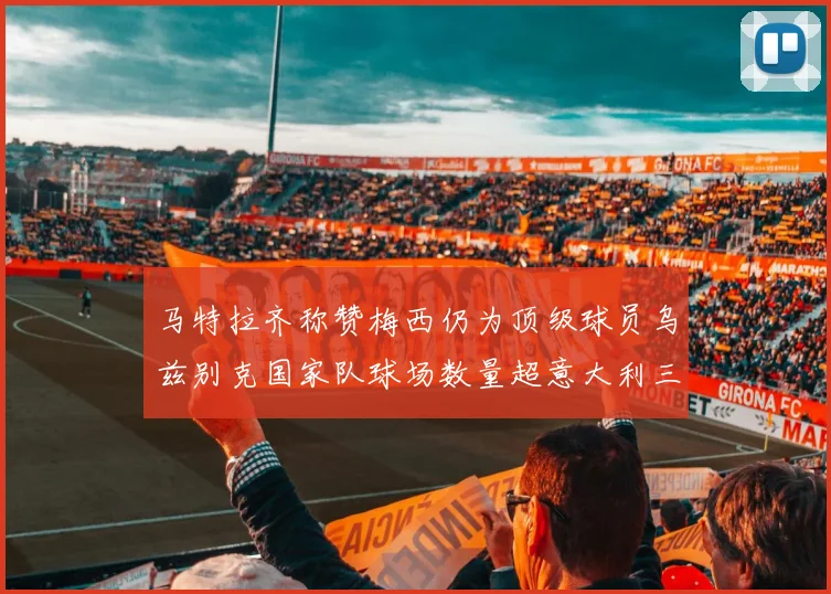 马特拉齐称赞梅西仍为顶级球员乌兹别克国家队球场数量超意大利三倍