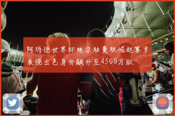阿玛德世界杯绝杀助曼联崛起赛季表现出色身价飙升至4500万欧