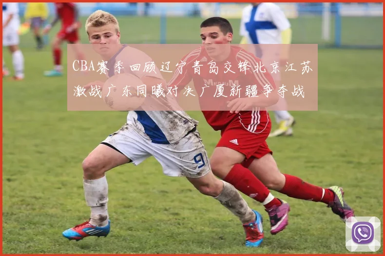 CBA赛季回顾辽宁青岛交锋北京江苏激战广东同曦对决广厦新疆争夺战精彩纷呈