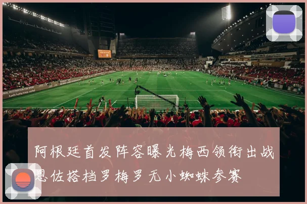阿根廷首发阵容曝光梅西领衔出战恩佐搭档罗梅罗无小蜘蛛参赛