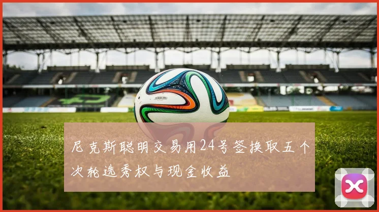 尼克斯聪明交易用24号签换取五个次轮选秀权与现金收益