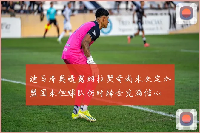 迪马济奥透露姆拉契奇尚未决定加盟国米但球队仍对转会充满信心