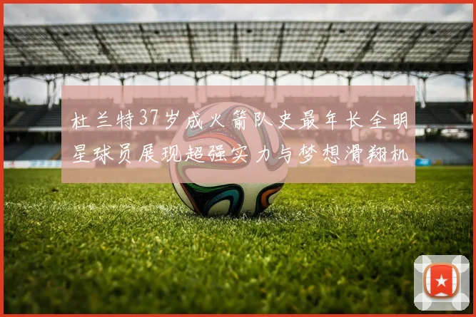 杜兰特37岁成火箭队史最年长全明星球员展现超强实力与梦想滑翔机般飞翔
