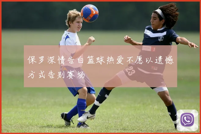 保罗深情告白篮球热爱不愿以遗憾方式告别赛场