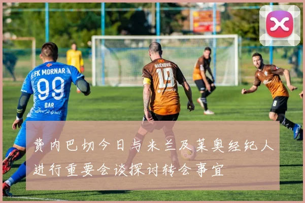 费内巴切今日与米兰及莱奥经纪人进行重要会谈探讨转会事宜