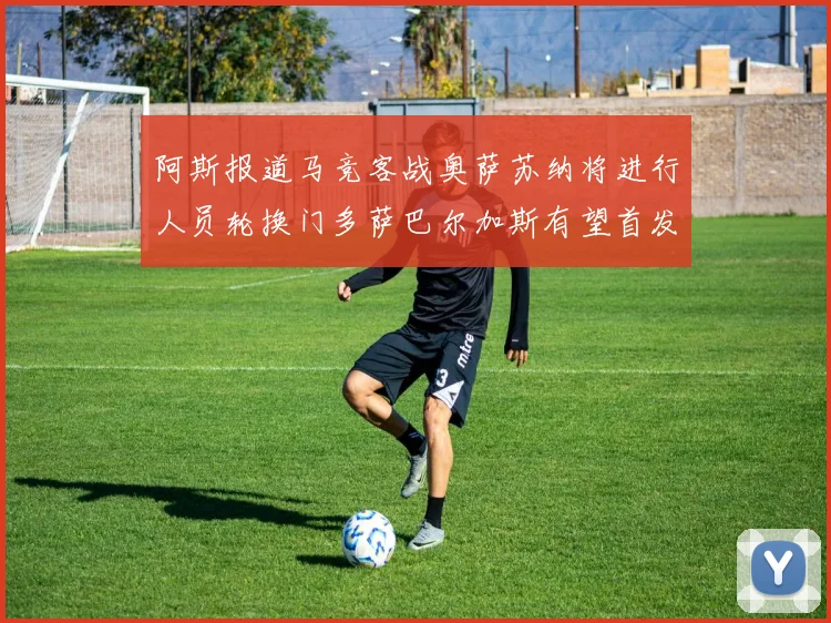 阿斯报道马竞客战奥萨苏纳将进行人员轮换门多萨巴尔加斯有望首发出场