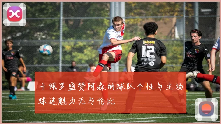 卡佩罗盛赞阿森纳球队个性与主场球迷魅力无与伦比
