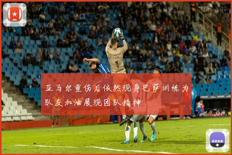 亚马尔重伤后依然现身巴萨训练为队友加油展现团队精神