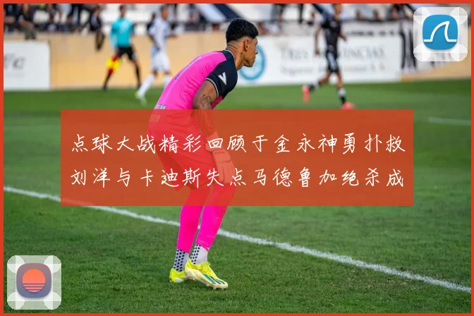 点球大战精彩回顾于金永神勇扑救刘洋与卡迪斯失点马德鲁加绝杀成英雄