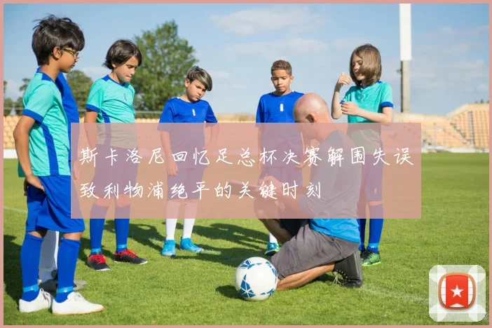 斯卡洛尼回忆足总杯决赛解围失误致利物浦绝平的关键时刻