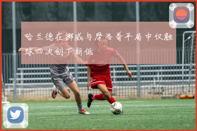 哈兰德在挪威与摩洛哥平局中仅触球四次创下新低