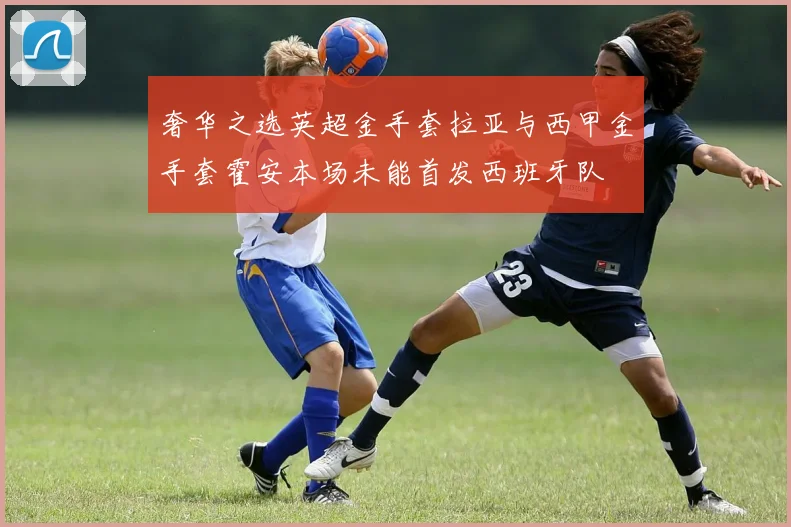 奢华之选英超金手套拉亚与西甲金手套霍安本场未能首发西班牙队
