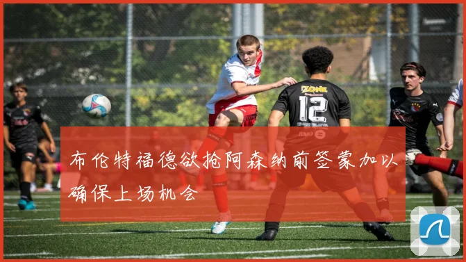 布伦特福德欲抢阿森纳前签蒙加以确保上场机会