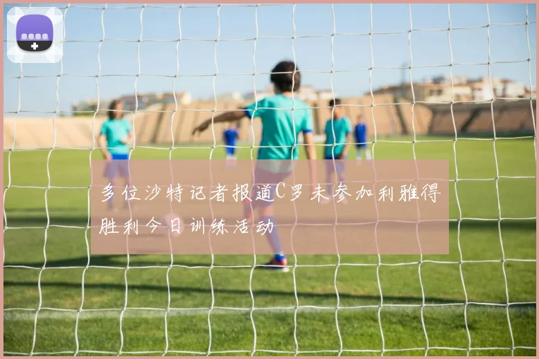 多位沙特记者报道C罗未参加利雅得胜利今日训练活动