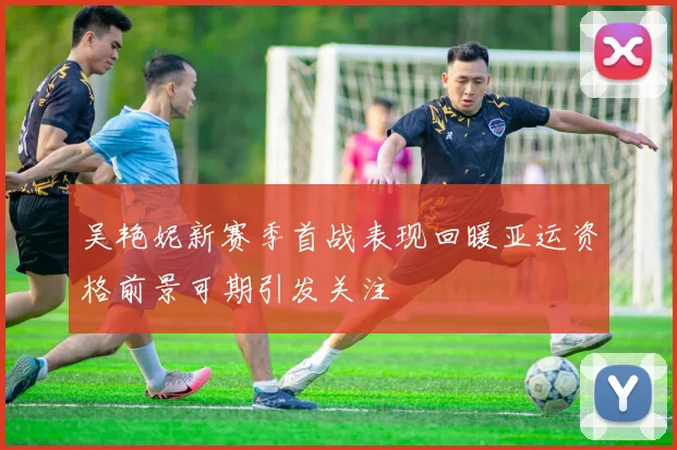 吴艳妮新赛季首战表现回暖亚运资格前景可期引发关注